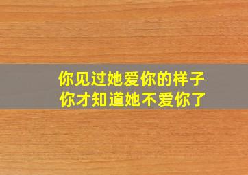 你见过她爱你的样子 你才知道她不爱你了